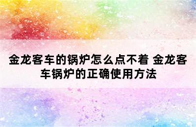 金龙客车的锅炉怎么点不着 金龙客车锅炉的正确使用方法